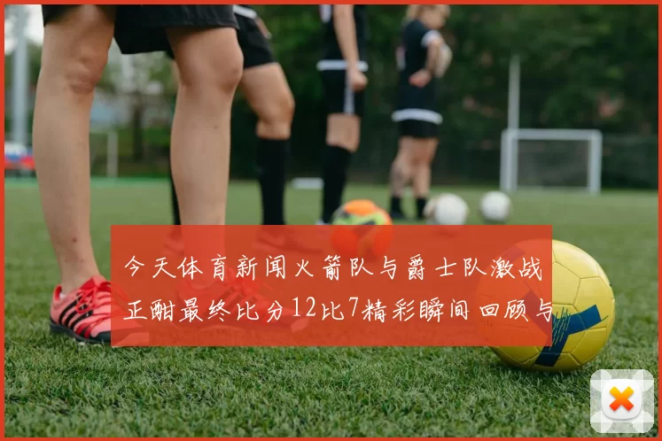 今天体育新闻火箭队与爵士队激战正酣最终比分12比7精彩瞬间回顾与分析