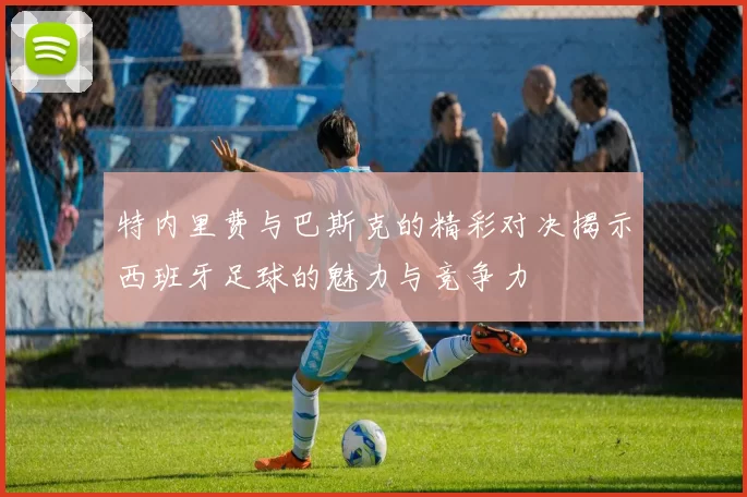 特内里费与巴斯克的精彩对决揭示西班牙足球的魅力与竞争力