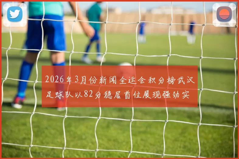 2026年3月份新闻全运会积分榜武汉足球队以82分稳居首位展现强劲实力