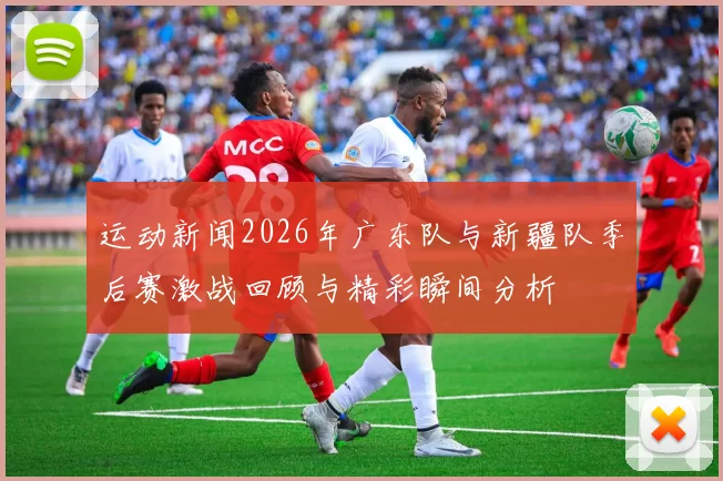 运动新闻2026年广东队与新疆队季后赛激战回顾与精彩瞬间分析