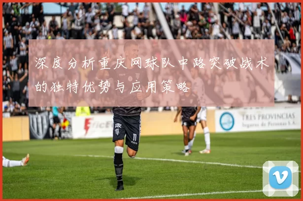 深度分析重庆网球队中路突破战术的独特优势与应用策略