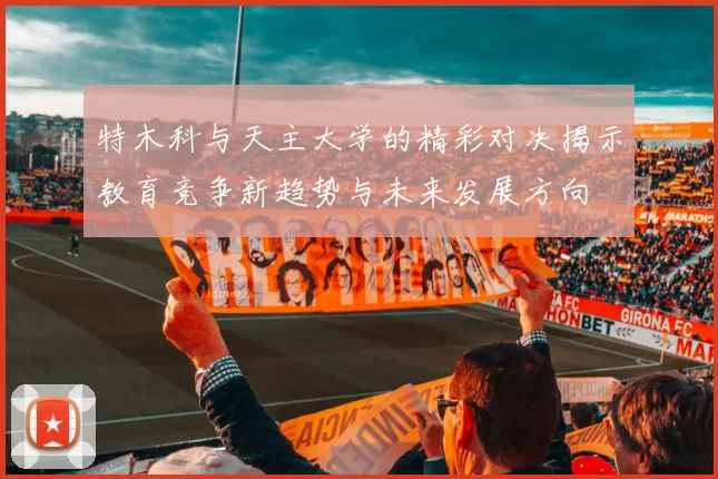 特木科与天主大学的精彩对决揭示教育竞争新趋势与未来发展方向