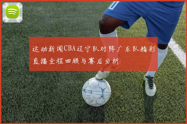 运动新闻CBA辽宁队对阵广东队精彩直播全程回顾与赛后分析